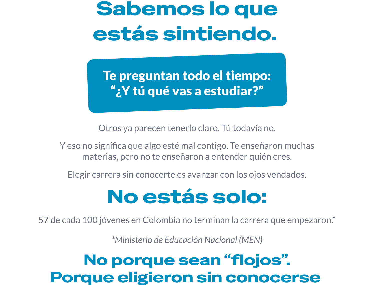Sabemos lo que estás sintiendo. Te preguntan todo el tiempo: «¿Y tú qué vas a estudiar?». Otros ya parecen tenerlo claro, tú todavía no. Y eso no significa que algo esté mal contigo: te enseñaron muchas materias, pero no te enseñaron a entender quién eres. Elegir carrera sin conocerte es avanzar con los ojos vendados. No estás solo: 57 de cada 100 jóvenes en Colombia no terminan la carrera que empezaron. *Ministerio de Educación Nacional (MEN). No porque sean «flojos». Porque eligieron sin conocerse.