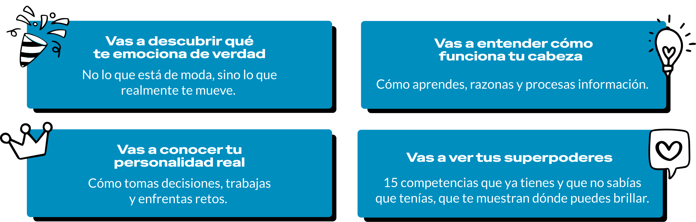 Vas a descubrir qué te emociona de verdad: no lo que está de moda, sino lo que realmente te mueve. Vas a entender cómo funciona tu cabeza: cómo aprendes, razonas y procesas información. Vas a conocer tu personalidad real: cómo tomas decisiones, trabajas y enfrentas retos. Vas a ver tus superpoderes: 15 competencias que ya tienes y que no sabías que tenías, que te muestran dónde puedes brillar.