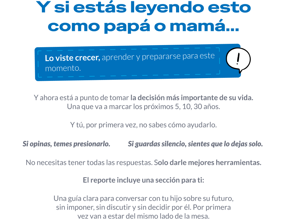 Y si estás leyendo esto como papá o mamá… Lo viste crecer, aprender y prepararse para este momento. Y ahora está a punto de tomar la decisión más importante de su vida, una que va a marcar los próximos 5, 10, 30 años. Y tú, por primera vez, no sabes cómo ayudarlo. Si opinas, temes presionarlo. Si guardas silencio, sientes que lo dejas solo. No necesitas tener todas las respuestas: solo darle mejores herramientas. El reporte incluye una sección para ti: una guía clara para conversar con tu hijo sobre su futuro, sin imponer, sin discutir y sin decidir por él. Por primera vez van a estar del mismo lado de la mesa.